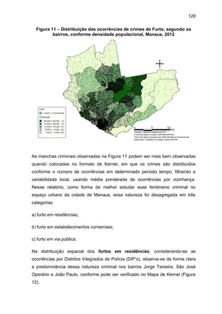 128
Figura 11 – Distribuição das ocorrências de crimes de Furto, segundo os
bairros, conforme densidade populacional, Manaus, 2012
As manchas criminais observadas na Figura 11 podem ser mais bem observadas
quando colocadas no formato de Kernel, em que os crimes são distribuídos
conforme o número de ocorrências em determinado período tempo, filtrando a
variabilidade local, usando média ponderada de ocorrências por vizinhança.
Nesse relatório, como forma de melhor estudar esse fenômeno criminal no
espaço urbano da cidade de Manaus, essa natureza foi desagregada em três
categorias:
a) furto em residências;
b) furto em estabelecimentos comerciais;
c) furto em via pública.
Na distribuição espacial dos furtos em residências, considerando-se as
ocorrências por Distritos Integrados de Polícia (DIP’s), observa-se de forma clara
a predominância dessa natureza criminal nos bairros Jorge Teixeira, São José
Operário e João Paulo, conforme pode ser verificado no Mapa de Kernel (Figura
12).
 