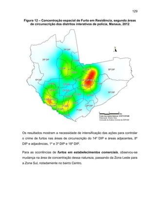 129
Figura 12 – Concentração espacial de Furto em Residência, segundo áreas
de circunscrição dos distritos interativos de polícia, Manaus, 2012
Os resultados mostram a necessidade de intensificação das ações para controlar
o crime de furtos nas áreas de circunscrição do 14º DIP e áreas adjacentes, 8º
DIP e adjacências, 1º e 3º DIP e 18º DIP.
Para as ocorrências de furtos em estabelecimentos comerciais, observou-se
mudança na área de concentração dessa natureza, passando da Zona Leste para
a Zona Sul, notadamente no bairro Centro.
 