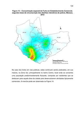 130
Figura 13 – Concentração espacial de Furto em Estabelecimento Comercial,
segundo áreas de circunscrição dos distritos interativos de polícia, Manaus,
2012
No caso dos furtos em vias públicas, estes continuam sendo praticados, em sua
maioria, na Zona Sul, principalmente no bairro Centro, local onde se concentra
uma população predominantemente flutuante, composta por residentes que se
deslocam para aquela área da cidade para desenvolverem atividades tipicamente
comerciais. A mancha pode ser observada na Figura 14.
 