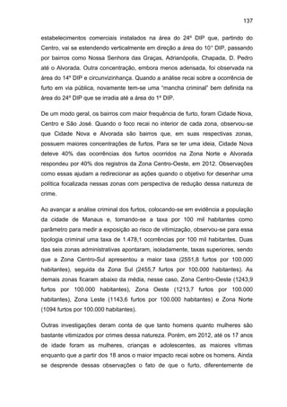 137
estabelecimentos comerciais instalados na área do 24º DIP que, partindo do
Centro, vai se estendendo verticalmente em direção a área do 10° DIP, passando
por bairros como Nossa Senhora das Graças, Adrianópolis, Chapada, D. Pedro
até o Alvorada. Outra concentração, embora menos adensada, foi observada na
área do 14º DIP e circunvizinhança. Quando a análise recai sobre a ocorrência de
furto em via pública, novamente tem-se uma “mancha criminal” bem definida na
área do 24º DIP que se irradia até a área do 1º DIP.
De um modo geral, os bairros com maior frequência de furto, foram Cidade Nova,
Centro e São José. Quando o foco recai no interior de cada zona, observou-se
que Cidade Nova e Alvorada são bairros que, em suas respectivas zonas,
possuem maiores concentrações de furtos. Para se ter uma ideia, Cidade Nova
deteve 40% das ocorrências dos furtos ocorridos na Zona Norte e Alvorada
respondeu por 40% dos registros da Zona Centro-Oeste, em 2012. Observações
como essas ajudam a redirecionar as ações quando o objetivo for desenhar uma
política focalizada nessas zonas com perspectiva de redução dessa natureza de
crime.
Ao avançar a análise criminal dos furtos, colocando-se em evidência a população
da cidade de Manaus e, tomando-se a taxa por 100 mil habitantes como
parâmetro para medir a exposição ao risco de vitimização, observou-se para essa
tipologia criminal uma taxa de 1.478,1 ocorrências por 100 mil habitantes. Duas
das seis zonas administrativas apontaram, isoladamente, taxas superiores, sendo
que a Zona Centro-Sul apresentou a maior taxa (2551,8 furtos por 100.000
habitantes), seguida da Zona Sul (2455,7 furtos por 100.000 habitantes). As
demais zonas ficaram abaixo da média, nesse caso, Zona Centro-Oeste (1243,9
furtos por 100.000 habitantes), Zona Oeste (1213,7 furtos por 100.000
habitantes), Zona Leste (1143,6 furtos por 100.000 habitantes) e Zona Norte
(1094 furtos por 100.000 habitantes).
Outras investigações deram conta de que tanto homens quanto mulheres são
bastante vitimizados por crimes dessa natureza. Porém, em 2012, até os 17 anos
de idade foram as mulheres, crianças e adolescentes, as maiores vítimas
enquanto que a partir dos 18 anos o maior impacto recai sobre os homens. Ainda
se desprende dessas observações o fato de que o furto, diferentemente de
 