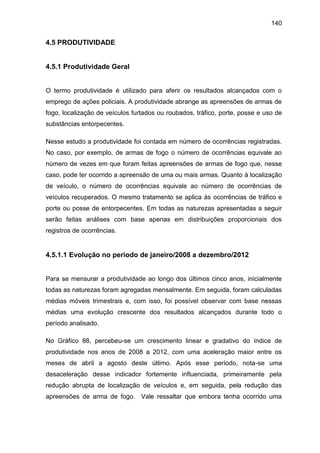 140
4.5 PRODUTIVIDADE
4.5.1 Produtividade Geral
O termo produtividade é utilizado para aferir os resultados alcançados com o
emprego de ações policiais. A produtividade abrange as apreensões de armas de
fogo, localização de veículos furtados ou roubados, tráfico, porte, posse e uso de
substâncias entorpecentes.
Nesse estudo a produtividade foi contada em número de ocorrências registradas.
No caso, por exemplo, de armas de fogo o número de ocorrências equivale ao
número de vezes em que foram feitas apreensões de armas de fogo que, nesse
caso, pode ter ocorrido a apreensão de uma ou mais armas. Quanto à localização
de veículo, o número de ocorrências equivale ao número de ocorrências de
veículos recuperados. O mesmo tratamento se aplica às ocorrências de tráfico e
porte ou posse de entorpecentes. Em todas as naturezas apresentadas a seguir
serão feitas análises com base apenas em distribuições proporcionais dos
registros de ocorrências.
4.5.1.1 Evolução no período de janeiro/2008 a dezembro/2012
Para se mensurar a produtividade ao longo dos últimos cinco anos, inicialmente
todas as naturezas foram agregadas mensalmente. Em seguida, foram calculadas
médias móveis trimestrais e, com isso, foi possível observar com base nessas
médias uma evolução crescente dos resultados alcançados durante todo o
período analisado.
No Gráfico 88, percebeu-se um crescimento linear e gradativo do índice de
produtividade nos anos de 2008 a 2012, com uma aceleração maior entre os
meses de abril a agosto deste último. Após esse período, nota-se uma
desaceleração desse indicador fortemente influenciada, primeiramente pela
redução abrupta de localização de veículos e, em seguida, pela redução das
apreensões de arma de fogo. Vale ressaltar que embora tenha ocorrido uma
 