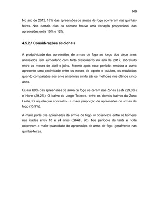 149
No ano de 2012, 18% das apreensões de armas de fogo ocorreram nas quintas-
feiras. Nos demais dias da semana houve uma variação proporcional das
apreensões entre 15% e 12%.
4.5.2.7 Considerações adicionais
A produtividade das apreensões de armas de fogo ao longo dos cinco anos
analisados tem aumentado com forte crescimento no ano de 2012, sobretudo
entre os meses de abril e julho. Mesmo após esse período, embora a curva
apresente uma declividade entre os meses de agosto e outubro, os resultados
quando comparados aos anos anteriores ainda são os melhores nos últimos cinco
anos.
Quase 60% das apreensões de arma de fogo se deram nas Zonas Leste (29,3%)
e Norte (29,2%). O bairro do Jorge Teixeira, entre os demais bairros da Zona
Leste, foi aquele que concentrou a maior proporção de apreensões de armas de
fogo (35,9%).
A maior parte das apreensões de armas de fogo foi observada entre os homens
nas idades entre 18 e 24 anos (GRÁF. 98). Nos períodos da tarde e noite
ocorreram a maior quantidade de apreensões de arma de fogo, geralmente nas
quintas-feiras.
 