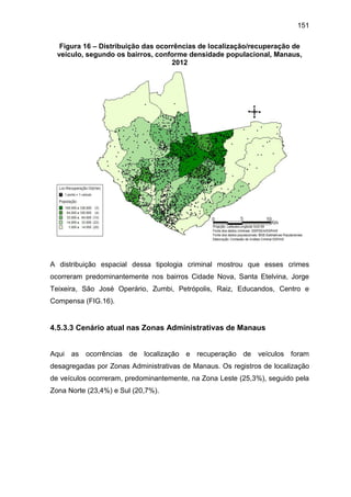 151
Figura 16 – Distribuição das ocorrências de localização/recuperação de
veículo, segundo os bairros, conforme densidade populacional, Manaus,
2012
A distribuição espacial dessa tipologia criminal mostrou que esses crimes
ocorreram predominantemente nos bairros Cidade Nova, Santa Etelvina, Jorge
Teixeira, São José Operário, Zumbi, Petrópolis, Raiz, Educandos, Centro e
Compensa (FIG.16).
4.5.3.3 Cenário atual nas Zonas Administrativas de Manaus
Aqui as ocorrências de localização e recuperação de veículos foram
desagregadas por Zonas Administrativas de Manaus. Os registros de localização
de veículos ocorreram, predominantemente, na Zona Leste (25,3%), seguido pela
Zona Norte (23,4%) e Sul (20,7%).
 