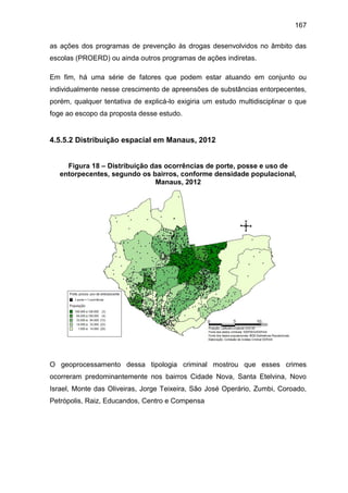 167
as ações dos programas de prevenção às drogas desenvolvidos no âmbito das
escolas (PROERD) ou ainda outros programas de ações indiretas.
Em fim, há uma série de fatores que podem estar atuando em conjunto ou
individualmente nesse crescimento de apreensões de substâncias entorpecentes,
porém, qualquer tentativa de explicá-lo exigiria um estudo multidisciplinar o que
foge ao escopo da proposta desse estudo.
4.5.5.2 Distribuição espacial em Manaus, 2012
Figura 18 – Distribuição das ocorrências de porte, posse e uso de
entorpecentes, segundo os bairros, conforme densidade populacional,
Manaus, 2012
O geoprocessamento dessa tipologia criminal mostrou que esses crimes
ocorreram predominantemente nos bairros Cidade Nova, Santa Etelvina, Novo
Israel, Monte das Oliveiras, Jorge Teixeira, São José Operário, Zumbi, Coroado,
Petrópolis, Raiz, Educandos, Centro e Compensa
 