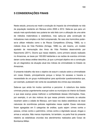 180
5 CONSIDERAÇÕES FINAIS
Neste estudo, procurou-se medir a evolução do impacto da criminalidade na vida
da população residente em Manaus entre 2008 e 2012. Sabe-se que para um
estudo mais aprofundado isso poderia ter sido feito com a utilização de uma série
de métodos matemáticos e estatísticos, mas optou-se pela construção de
indicadores mais simples e de fácil compreensão. No caso dos homicídios poder-
se-ia utilizar métodos como o de Riscos Competitivos (Chiang, 1968), ou o
método Anos de Vida Perdidos (Arriaga, 1996) ou, até mesmo, um modelo
ajustado de mensuração dos Anos de Vida Perdidos desenvolvido por
Nascimento (2011). Ocorre que nesse relatório, como primeiro estudo realizado
no Amazonas, as taxas por 100.000 habitantes e as razões de eventos criminais
deram conta dessa análise descritiva, já que o principal objetivo era a construção
de um diagnóstico da situação atual dos índices de criminalidade no Estado do
Amazonas.
O presente trabalho não teve o objetivo de exaurir o estudo sobre a criminalidade
em nosso Estado, principalmente porque o tempo foi escasso e haveria a
necessidade de um grupo multidisciplinar para aprofundar questionamentos que,
por exemplo, pudessem dar conta da causalidade dos crimes aqui estudados.
Sabe-se que ainda há muitos caminhos a percorrer. A cobertura dos dados
criminais precisa urgentemente avançar sobre os municípios do interior do Estado
e que esse avanço possa melhorar a confiabilidade dessas informações. Esse,
por exemplo, é um dos motivos de que nesse primeiro momento os estudos
recairiam sobre a cidade de Manaus, com base nos dados estatísticos de doze
naturezas de ocorrências policiais registradas nessa capital. Essas naturezas
foram agregadas em 5 categorias de análise, quais sejam: crimes contra a
pessoa, crimes contra o patrimônio, crimes contra a dignidade sexual, drogas e
armas e veículos. Não menos importante, há também, na parte final do presente
relatório as estatísticas oriundas dos atendimentos realizados pelo Corpo de
Bombeiros Militar.
 