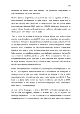 182
residentes em bairros ditos mais carentes, em ocorrências consumadas na
maioria das vezes nas noites dominicais.
O crime de lesão corporal teve um aumento de 14% nos registros em 2012. A
maior incidência foi observada na Zona Norte e Leste, porém o maior risco foi
verificado na Zona Sul e Centro-Sul, inclusive com taxa mais alta do que aquela
encontrada para Manaus (534,3 lesões por 100.000 habitantes). Novamente as
maiores vítimas dessas ocorrências foram as mulheres, sobretudo aquelas nas
idades jovens entre 18 e 24 anos de idade.
Para o crime de tentativa de homicídio pode-se afirmar que, embora tenha
ocorrido uma elevação no ano de 2011, houve uma estabilidade que se manteve
em torno de 40 registros de ocorrência durante todo o período analisado. Devido
ao reduzido número de ocorrências de tentativa de homicídio foi possível verificar
uma taxa de 5,4 ocorrências por 100.000 habitantes para Manaus. Quando esse
cálculo é feito para as zonas administrativas observou-se taxa mais altas para
todas as zonas em relação ao resultado encontrado para a cidade de Manaus. No
que se refere à incidência, as Zonas Leste e Norte se destacaram. Para essa
natureza os homens jovens entre 18 e 24 anos, estiveram mais expostos ao risco
de sofrer tentativa de homicídio por armas de fogo, com maior frequência de
ocorrência durante as noites de domingo.
Para o crime de homicídio no ano de 2012 (920 registros) em comparação ao ano
de 2011 (897 registros) teve um aumento de 3% nos registros. Os domingos e os
sábados foram os dias com maior frequência de registros (21,6% e 18,7%
respectivamente) e o horário da noite teve o maior registro com 42,3%. A Zona
Leste e a Zona Norte tiveram as maiores incidências com 33,3% e 24,7%
respectivamente. A arma de fogo foi o meio mais empregado para a prática desse
delito com 72,7% das incidências.
Já para o crime de estupro, no ano de 2012 (973 registros) em comparação ao
ano de 2011 (875 registros), observou-se aumento de 11,2% nos registros. Os
domingos registraram 17% das ocorrências e as segundas-feiras e sábados
responderam por 15% destes registros. Já o horário da tarde teve o maior registro
 