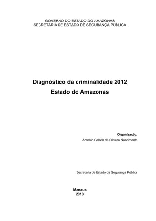 GOVERNO DO ESTADO DO AMAZONAS
SECRETARIA DE ESTADO DE SEGURANÇA PÚBLICA
Diagnóstico da criminalidade 2012
Estado do Amazonas
Organização:
Antonio Gelson de Oliveira Nascimento
Secretaria de Estado da Segurança Pública
Manaus
2013
 