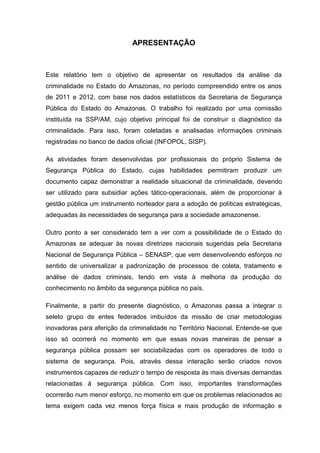 APRESENTAÇÃO
Este relatório tem o objetivo de apresentar os resultados da análise da
criminalidade no Estado do Amazonas, no período compreendido entre os anos
de 2011 e 2012, com base nos dados estatísticos da Secretaria de Segurança
Pública do Estado do Amazonas. O trabalho foi realizado por uma comissão
instituída na SSP/AM, cujo objetivo principal foi de construir o diagnóstico da
criminalidade. Para isso, foram coletadas e analisadas informações criminais
registradas no banco de dados oficial (INFOPOL, SISP).
As atividades foram desenvolvidas por profissionais do próprio Sistema de
Segurança Pública do Estado, cujas habilidades permitiram produzir um
documento capaz demonstrar a realidade situacional da criminalidade, devendo
ser utilizado para subsidiar ações tático-operacionais, além de proporcionar à
gestão pública um instrumento norteador para a adoção de políticas estratégicas,
adequadas às necessidades de segurança para a sociedade amazonense.
Outro ponto a ser considerado tem a ver com a possibilidade de o Estado do
Amazonas se adequar às novas diretrizes nacionais sugeridas pela Secretaria
Nacional de Segurança Pública – SENASP, que vem desenvolvendo esforços no
sentido de universalizar a padronização de processos de coleta, tratamento e
análise de dados criminais, tendo em vista à melhoria da produção do
conhecimento no âmbito da segurança pública no país.
Finalmente, a partir do presente diagnóstico, o Amazonas passa a integrar o
seleto grupo de entes federados imbuídos da missão de criar metodologias
inovadoras para aferição da criminalidade no Território Nacional. Entende-se que
isso só ocorrerá no momento em que essas novas maneiras de pensar a
segurança pública possam ser sociabilizadas com os operadores de todo o
sistema de segurança. Pois, através dessa interação serão criados novos
instrumentos capazes de reduzir o tempo de resposta às mais diversas demandas
relacionadas à segurança pública. Com isso, importantes transformações
ocorrerão num menor esforço, no momento em que os problemas relacionados ao
tema exigem cada vez menos força física e mais produção de informação e
 