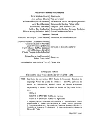 Governo do Estado do Amazonas
Omar José Abdel Aziz Governador
José Melo de Oliveira Vice-governador
Paulo Roberto Vital de Menezes Secretário de Estado de Segurança Pública
Almir David Barbosa Comandante-Geral da Polícia Militar
Josué Rocha de Freitas Delegado Geral da Polícia Civil
Antônio Dias dos Santos Comandante-Geral do Corpo de Bombeiros
Mônica Antony de Queiroz Melo Diretor Presidente do Detran
Conselho Editorial
Francisco das Chagas Gomes Pereira Presidente do Conselho editorial
Antonio Gelson de Oliveira Nascimento
Cleaci Gertrudes de Andrade
Elizabeth Cristina Brito Vale
Frank Eduardo da Mata Cascaes
Jatniel Rodrigues Januário
Priscila Teixeira da Costa Santos
Membros do Conselho editorial
Edwan Fernandes Fioravante
Iuri da Costa Leite
Revisores
James Waliton Vasconcelos Tinoco Capa e arte
Catalogação na fonte
Bibliotecária Nayla Viviane Bastos de Oliveira CRB-11/613
A636 Diagnóstico da criminalidade 2012: Estado do Amazonas / Secretaria de
Segurança Pública do Estado do Amazonas – SSP/AM; Comissão de
Análise da Criminalidade; Antonio Gelson de Oliveira Nascimento
[Organizador]. - Manaus: Secretaria de Estado de Segurança Pública,
2013.
186 fls.: il
ISBN 978-85-67939-03-2 Publicação impressa
ISBN 978-85-67939-07-0 Publicação digitalizada
1. Segurança Pública no Estado do Amazonas. 2. Criminalidade no Estado
do Amazonas. 3. Crimes Contra a Pessoa. 4. Crimes Contra o Patrimônio.
5. Produtividade Policial. I. Secretaria de Estado de Segurança Pública. II.
Comissão de Análise da Criminalidade. III. Nascimento, Antonio Gelson de
Oliveira. IV. Título.
CDU 378:31(058)
 