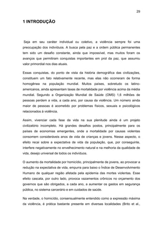 29
1 INTRODUÇÃO
Seja em seu caráter individual ou coletivo, a violência sempre foi uma
preocupação dos indivíduos. A busca pela paz e a ordem pública permanentes
tem sido um desafio constante, ainda que impossível, mas muitos foram os
avanços que permitiram conquistas importantes em prol da paz, que assumiu
valor primordial nos dias atuais.
Essas conquistas, do ponto de vista da história demográfica das civilizações,
constituem um fato relativamente recente, mas elas não ocorreram de forma
homogênea na população mundial. Muitos países, sobretudo os latino-
americanos, ainda apresentam taxas de mortalidade por violência acima da média
mundial. Segundo a Organização Mundial de Saúde (OMS) 1,6 milhões de
pessoas perdem a vida, a cada ano, por causa da violência. Um número ainda
maior de pessoas é acometido por problemas físicos, sexuais e psicológicos
relacionados à violência.
Assim, vivenciar cada fase da vida na sua plenitude ainda é um projeto
civilizatório incompleto. Há grandes desafios postos, principalmente para os
países de economias emergentes, onde a mortalidade por causas violentas
consomem consideráveis anos de vida de crianças e jovens. Nesse aspecto, o
efeito recai sobre a expectativa de vida da população, que, por conseguinte,
interfere negativamente no envelhecimento natural e na melhoria da qualidade de
vida, desejo universal de todos os indivíduos.
O aumento da mortalidade por homicídio, principalmente de jovens, ao provocar a
redução na expectativa de vida, empurra para baixo o Índice de Desenvolvimento
Humano de qualquer região afetada pela epidemia das mortes violentas. Esse
efeito cascata, por outro lado, provoca vazamentos crônicos no orçamento dos
governos que são obrigados, a cada ano, a aumentar os gastos em segurança
pública, no sistema carcerário e em cuidados de saúde.
Na verdade, o homicídio, consensualmente entendido como a expressão máxima
da violência, é prática bastante presente em diversas localidades (Brito et al.,
 