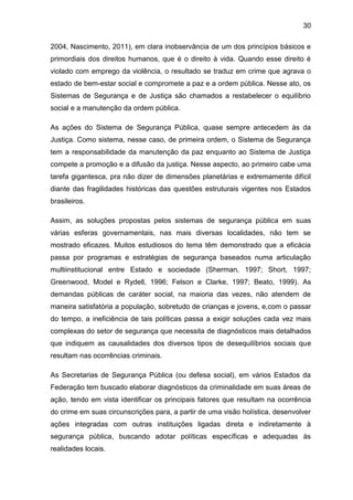 30
2004, Nascimento, 2011), em clara inobservância de um dos princípios básicos e
primordiais dos direitos humanos, que é o direito à vida. Quando esse direito é
violado com emprego da violência, o resultado se traduz em crime que agrava o
estado de bem-estar social e compromete a paz e a ordem pública. Nesse ato, os
Sistemas de Segurança e de Justiça são chamados a restabelecer o equilíbrio
social e a manutenção da ordem pública.
As ações do Sistema de Segurança Pública, quase sempre antecedem às da
Justiça. Como sistema, nesse caso, de primeira ordem, o Sistema de Segurança
tem a responsabilidade da manutenção da paz enquanto ao Sistema de Justiça
compete a promoção e a difusão da justiça. Nesse aspecto, ao primeiro cabe uma
tarefa gigantesca, pra não dizer de dimensões planetárias e extremamente difícil
diante das fragilidades históricas das questões estruturais vigentes nos Estados
brasileiros.
Assim, as soluções propostas pelos sistemas de segurança pública em suas
várias esferas governamentais, nas mais diversas localidades, não tem se
mostrado eficazes. Muitos estudiosos do tema têm demonstrado que a eficácia
passa por programas e estratégias de segurança baseados numa articulação
multiinstitucional entre Estado e sociedade (Sherman, 1997; Short, 1997;
Greenwood, Model e Rydell, 1996; Felson e Clarke, 1997; Beato, 1999). As
demandas públicas de caráter social, na maioria das vezes, não atendem de
maneira satisfatória a população, sobretudo de crianças e jovens, e,com o passar
do tempo, a ineficiência de tais políticas passa a exigir soluções cada vez mais
complexas do setor de segurança que necessita de diagnósticos mais detalhados
que indiquem as causalidades dos diversos tipos de desequilíbrios sociais que
resultam nas ocorrências criminais.
As Secretarias de Segurança Pública (ou defesa social), em vários Estados da
Federação tem buscado elaborar diagnósticos da criminalidade em suas áreas de
ação, tendo em vista identificar os principais fatores que resultam na ocorrência
do crime em suas circunscrições para, a partir de uma visão holística, desenvolver
ações integradas com outras instituições ligadas direta e indiretamente à
segurança pública, buscando adotar políticas específicas e adequadas às
realidades locais.
 