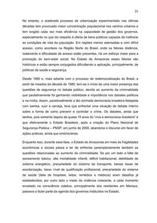 31
No entanto, o acelerado processo de urbanização experimentado nas últimas
décadas tem provocado maior concentração populacional nos centros urbanos e
tem exigido cada vez mais eficiência na capacidade de gestão dos governos,
especialmente no que diz respeito à oferta de bens públicos capazes de melhorar
as condições de vida da população. Em regiões menos adensadas e com difícil
acesso, como acontece na Região Norte do Brasil, onde os fatores distância,
isolamento e dificuldade de acesso estão presentes, há um esforço maior para a
promoção do bem-estar social. No Estado do Amazonas esses fatores são
históricos e estão sempre conjugados dificultando a aplicação, principalmente, de
políticas de saúde e segurança.
Desde 1980 e, mais adiante com o processo de redemocratização do Brasil, a
partir de meados da década de 1980, tem-se o início de uma maior presença das
questões de segurança no debate público, devido ao aumento da criminalidade
que paulatinamente foi ganhando visibilidade e importância nos debates políticos
e na mídia. Assim, paradoxalmente a tão sonhada democracia brasileira festejada
com samba, suor e cerveja, teve que enfrentar uma situação de debate interno
sobre a forma de como prevenir e controlar o crime. Os debates, ainda que
tardios, pois somente depois de quase 15 anos do “viva a democracia brasileira” é
que efetivamente o Estado Brasileiro, após a criação do Plano Nacional de
Segurança Pública – PNSP, em junho de 2000, abandona o discurso em favor de
ações práticas, ainda que embrionárias.
Enquanto isso, durante essa fase, o Estado do Amazonas em meio às fragilidades
econômicas e sociais passa a ter de enfrentar peremptoriamente também as
questões relacionadas ao aumento da criminalidade. Se por um lado a falta de
saneamento básico, alta mortalidade infantil, déficit habitacional, debilidade do
sistema energético, precariedade do sistema de transporte, baixas taxas de
escolarização, baixo nível de qualificação profissional, precariedade do sistema
de saúde (falta de hospitais, leitos, remédios e médicos) eram desafios já
estabelecidos, por outro lado o medo da violência crescente, a cada momento
encetado na consciência coletiva, principalmente dos residentes em Manaus,
passava a fazer parte da agenda dos governos instituídos no Estado.
 