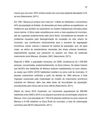 37
menos que nos anos 1970, embora ainda com uma taxa bastante elevadade 4,3%
ao ano (Nascimento, 2011).
Em 1991, Manaus já contava com mais de 1 milhão de habitantes e concentrava
44% da população do Estado. As demandas por bens públicos se espalharam, na
medida em que também se expandiram os núcleos habitacionais formados pelos
novos bairros. A Zona Leste consolidava-se como a mais populosa do município,
até ser superada posteriormente pela Zona Norte. Consolidaram-se também os
problemas causados pela desorganização da ocupação do solo urbano do
município, que contribuíram decisivamente para o aumento da segregação
econômica, social, cultural e espacial da maioria da população, que, de igual
modo, se alinha às características marcantes das áreas urbanas brasileiras,
especialmente aquelas que passaram ou passam por fases de acelerado
crescimento como Manaus. (Grostein, 2001; Nascimento, 2011).
Segundo o IBGE, a população manauara, em 2000, constituía-se de 1.405.835
pessoas, concentradas, predominantemente, na Zona Urbana. Os dados indicam
que 99,35% dos habitantes de Manaus estavam estabelecidos na zona urbana,
ao passo que 0,65% (9.072 habitantes) residiam na zona rural do município. O
elevado crescimento verificado a partir da década de 1960 deve-se à forte
migração ocasionada pela implantação do modelo de crescimento econômico
industrial em Manaus, além das altas taxas de fecundidade da população,
prevalecentes pelo menos até os anos oitenta (Nascimento, 2011).
Dados do censo 2010 mostraram um incremento populacional de 396.690
habitantes entre 2000 e 2010 e um pequeno aumento da concentração urbana em
Manaus. Com uma população de 1.793.416 pessoas residindo na zona urbana de
Manaus e 9.109 residindo na Zona Rural do município, a taxa de urbanização
aumentou para 99,5% (Nascimento, 2011).
 