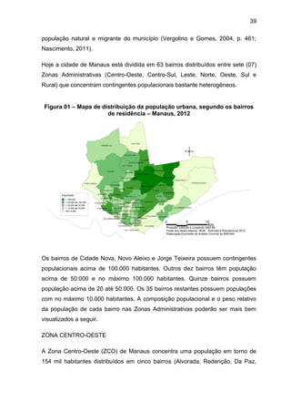39
população natural e migrante do município (Vergolino e Gomes, 2004, p. 461;
Nascimento, 2011).
Hoje a cidade de Manaus está dividida em 63 bairros distribuídos entre sete (07)
Zonas Administrativas (Centro-Oeste, Centro-Sul, Leste, Norte, Oeste, Sul e
Rural) que concentram contingentes populacionais bastante heterogêneos.
Figura 01 – Mapa de distribuição da população urbana, segundo os bairros
de residência – Manaus, 2012
Os bairros de Cidade Nova, Novo Aleixo e Jorge Teixeira possuem contingentes
populacionais acima de 100.000 habitantes. Outros dez bairros têm população
acima de 50.000 e no máximo 100.000 habitantes. Quinze bairros possuem
população acima de 20 até 50.000. Os 35 bairros restantes possuem populações
com no máximo 10.000 habitantes. A composição populacional e o peso relativo
da população de cada bairro nas Zonas Administrativas poderão ser mais bem
visualizados a seguir.
ZONA CENTRO-OESTE
A Zona Centro-Oeste (ZCO) de Manaus concentra uma população em torno de
154 mil habitantes distribuídos em cinco bairros (Alvorada, Redenção, Da Paz,
 