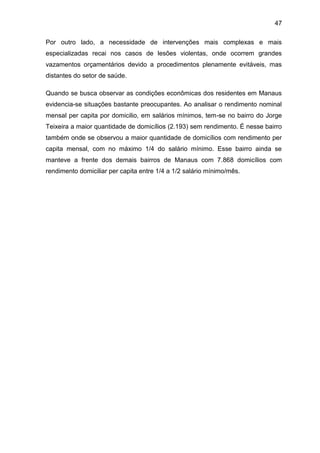 47
Por outro lado, a necessidade de intervenções mais complexas e mais
especializadas recai nos casos de lesões violentas, onde ocorrem grandes
vazamentos orçamentários devido a procedimentos plenamente evitáveis, mas
distantes do setor de saúde.
Quando se busca observar as condições econômicas dos residentes em Manaus
evidencia-se situações bastante preocupantes. Ao analisar o rendimento nominal
mensal per capita por domicilio, em salários mínimos, tem-se no bairro do Jorge
Teixeira a maior quantidade de domicílios (2.193) sem rendimento. É nesse bairro
também onde se observou a maior quantidade de domicílios com rendimento per
capita mensal, com no máximo 1/4 do salário mínimo. Esse bairro ainda se
manteve a frente dos demais bairros de Manaus com 7.868 domicílios com
rendimento domiciliar per capita entre 1/4 a 1/2 salário mínimo/mês.
 