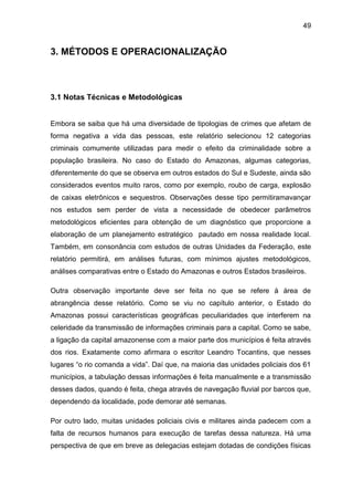 49
3. MÉTODOS E OPERACIONALIZAÇÃO
3.1 Notas Técnicas e Metodológicas
Embora se saiba que há uma diversidade de tipologias de crimes que afetam de
forma negativa a vida das pessoas, este relatório selecionou 12 categorias
criminais comumente utilizadas para medir o efeito da criminalidade sobre a
população brasileira. No caso do Estado do Amazonas, algumas categorias,
diferentemente do que se observa em outros estados do Sul e Sudeste, ainda são
considerados eventos muito raros, como por exemplo, roubo de carga, explosão
de caixas eletrônicos e sequestros. Observações desse tipo permitiramavançar
nos estudos sem perder de vista a necessidade de obedecer parâmetros
metodológicos eficientes para obtenção de um diagnóstico que proporcione a
elaboração de um planejamento estratégico pautado em nossa realidade local.
Também, em consonância com estudos de outras Unidades da Federação, este
relatório permitirá, em análises futuras, com mínimos ajustes metodológicos,
análises comparativas entre o Estado do Amazonas e outros Estados brasileiros.
Outra observação importante deve ser feita no que se refere à área de
abrangência desse relatório. Como se viu no capítulo anterior, o Estado do
Amazonas possui características geográficas peculiaridades que interferem na
celeridade da transmissão de informações criminais para a capital. Como se sabe,
a ligação da capital amazonense com a maior parte dos municípios é feita através
dos rios. Exatamente como afirmara o escritor Leandro Tocantins, que nesses
lugares “o rio comanda a vida”. Daí que, na maioria das unidades policiais dos 61
municípios, a tabulação dessas informações é feita manualmente e a transmissão
desses dados, quando é feita, chega através de navegação fluvial por barcos que,
dependendo da localidade, pode demorar até semanas.
Por outro lado, muitas unidades policiais civis e militares ainda padecem com a
falta de recursos humanos para execução de tarefas dessa natureza. Há uma
perspectiva de que em breve as delegacias estejam dotadas de condições físicas
 