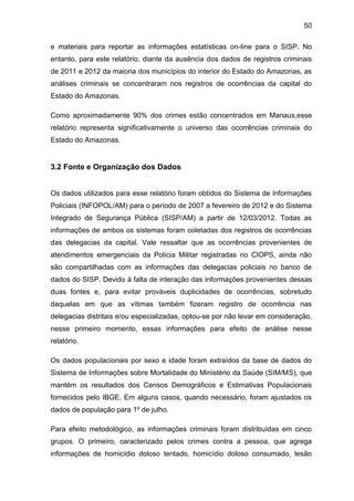 50
e materiais para reportar as informações estatísticas on-line para o SISP. No
entanto, para este relatório, diante da ausência dos dados de registros criminais
de 2011 e 2012 da maioria dos municípios do interior do Estado do Amazonas, as
análises criminais se concentraram nos registros de ocorrências da capital do
Estado do Amazonas.
Como aproximadamente 90% dos crimes estão concentrados em Manaus,esse
relatório representa significativamente o universo das ocorrências criminais do
Estado do Amazonas.
3.2 Fonte e Organização dos Dados
Os dados utilizados para esse relatório foram obtidos do Sistema de Informações
Policiais (INFOPOL/AM) para o período de 2007 a fevereiro de 2012 e do Sistema
Integrado de Segurança Pública (SISP/AM) a partir de 12/03/2012. Todas as
informações de ambos os sistemas foram coletadas dos registros de ocorrências
das delegacias da capital. Vale ressaltar que as ocorrências provenientes de
atendimentos emergenciais da Polícia Militar registradas no CIOPS, ainda não
são compartilhadas com as informações das delegacias policiais no banco de
dados do SISP. Devido à falta de interação das informações provenientes dessas
duas fontes e, para evitar prováveis duplicidades de ocorrências, sobretudo
daquelas em que as vítimas também fizeram registro de ocorrência nas
delegacias distritais e/ou especializadas, optou-se por não levar em consideração,
nesse primeiro momento, essas informações para efeito de análise nesse
relatório.
Os dados populacionais por sexo e idade foram extraídos da base de dados do
Sistema de Informações sobre Mortalidade do Ministério da Saúde (SIM/MS), que
mantém os resultados dos Censos Demográficos e Estimativas Populacionais
fornecidos pelo IBGE. Em alguns casos, quando necessário, foram ajustados os
dados de população para 1º de julho.
Para efeito metodológico, as informações criminais foram distribuídas em cinco
grupos. O primeiro, caracterizado pelos crimes contra a pessoa, que agrega
informações de homicídio doloso tentado, homicídio doloso consumado, lesão
 