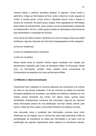 51
corporal dolosa e violência doméstica (lesões). O segundo, crimes contra o
patrimônio, integra as informações de furto, roubo e latrocínio (roubo seguido de
morte). O terceiro grupo, crimes contra a dignidade sexual, inclui o estupro e
estupro de vulnerável. No quarto grupo, drogas, foram agregadas as informações
sobre tráfico de entorpecentes, porte, posse e uso de entorpecentes e apreensão
de entorpecentes. Por fim, o último grupo compõe as informações sobre Armas de
fogo apreendidas e Localização de Veículos.
Como forma de melhor analisar o fenômeno do crime no espaço urbano da cidade
de Manaus, algumas naturezas de crime foram desagregadas em três categorias:
a) furto em residências;
b) furto em estabelecimentos comerciais;
c) furto em via pública.
Nesse estudo ainda foi possível verificar alguns resultados com relação aos
atendimentos realizados pelo Corpo de Bombeiros Militar do Amazonas. Nesse
caso, as informações contidas nesse relatório foram provenientes da
Coordenadoria de estatística do Corpo de Bombeiros Militar.
3.3 Métodos e Operacionalização
Inicialmente foram coletados os números absolutos das ocorrências e de vítimas
de cada um dos grupos analisados. A fim de minimizar os efeitos de possíveis
flutuações aleatórias nos resultados, nas análises de tendência, trabalhou-se com
médias móveis trimestrais dos crimes. Em alguns casos, quando foram
identificadas características numéricas não informadas, optou-se por absorver
essas informações através de uma distribuição "pro-rata" desses valores, para
reduzir o efeito de cifras negras, comumente existente nos registros criminais.
Uma discussão sobre a qualidade das informações criminais deve incluir
referências ao sub-registro, que na maioria dos casos está relacionado à falta de
sensibilização da importância da coleta das informações e ao baixo nível de
qualificação dos agentes responsáveis pelos registros de ocorrências policiais,
 