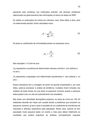 52
passando pela confiança nas instituições policiais, até alcançar problemas
relacionados ao gerenciamento das informações no banco de dados do SISP.
As razões ou proporções de crimes por natureza, sexo, faixa etária e área, para
um determinado período, foram calculadas como:
[1]
As taxas ou coeficientes de criminalidade podem se expressas como:
[2]
Nas equações 1 e 2 tem-se que:
nOx,irepresenta a ocorrência de determinada natureza criminal n, com atributo x,
no ano i;
nPx,irepresenta a população com determinada característica n, com atributo x, no
ano i.
Esses indicadores tem a vantagem de serem de grande simplicidade e, por meio
deles, pode-se processar a análise de tendência. Cuidados foram tomados nas
análises de taxas brutas em que tanto os pequenos números quanto a estrutura
etária podem criar um viés de confundimento nos resultados.
Nas áreas com densidade demográfica pequena, as taxas de crime por 100 mil
habitantes deverão ser vistas com cautela devido a problemas que envolvem os
pequenos números, já que a taxa é resultado de um coeficiente de ocorrências de
naturezas e atributos específicos pela população. Nesse caso, quando se tem
população muito pequena basta um evento a mais para alterar totalmente os
resultados que poderá prejudicar as análises, principalmente naquelas


ixn
ixn
xn
O
O
R
;
;
ixn
ixn
xn
P
O
m
.
;

 