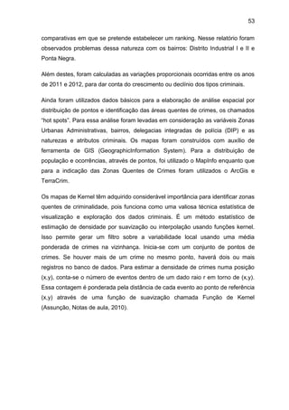 53
comparativas em que se pretende estabelecer um ranking. Nesse relatório foram
observados problemas dessa natureza com os bairros: Distrito Industrial I e II e
Ponta Negra.
Além destes, foram calculadas as variações proporcionais ocorridas entre os anos
de 2011 e 2012, para dar conta do crescimento ou declínio dos tipos criminais.
Ainda foram utilizados dados básicos para a elaboração de análise espacial por
distribuição de pontos e identificação das áreas quentes de crimes, os chamados
“hot spots”. Para essa análise foram levadas em consideração as variáveis Zonas
Urbanas Administrativas, bairros, delegacias integradas de polícia (DIP) e as
naturezas e atributos criminais. Os mapas foram construídos com auxílio de
ferramenta de GIS (GeographicInformation System). Para a distribuição de
população e ocorrências, através de pontos, foi utilizado o MapInfo enquanto que
para a indicação das Zonas Quentes de Crimes foram utilizados o ArcGis e
TerraCrim.
Os mapas de Kernel têm adquirido considerável importância para identificar zonas
quentes de criminalidade, pois funciona como uma valiosa técnica estatística de
visualização e exploração dos dados criminais. É um método estatístico de
estimação de densidade por suavização ou interpolação usando funções kernel.
Isso permite gerar um filtro sobre a variabilidade local usando uma média
ponderada de crimes na vizinhança. Inicia-se com um conjunto de pontos de
crimes. Se houver mais de um crime no mesmo ponto, haverá dois ou mais
registros no banco de dados. Para estimar a densidade de crimes numa posição
(x,y), conta-se o número de eventos dentro de um dado raio r em torno de (x,y).
Essa contagem é ponderada pela distância de cada evento ao ponto de referência
(x,y) através de uma função de suavização chamada Função de Kernel
(Assunção, Notas de aula, 2010).
 