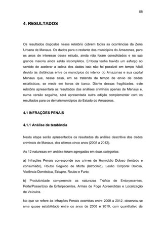 55
4. RESULTADOS
Os resultados dispostos nesse relatório cobrem todas as ocorrências da Zona
Urbana de Manaus. Os dados para o restante dos municípios do Amazonas, para
os anos de interesse desse estudo, ainda não foram consolidados e na sua
grande maioria ainda estão incompletos. Embora tenha havido um esforço no
sentido de acelerar a coleta dos dados isso não foi possível em tempo hábil
devido às distâncias entre os municípios do interior do Amazonas e sua capital
Manaus que, nesse caso, em se tratando de tempo de envio de dados
estatísticos, se mede em horas de barco. Diante dessas fragilidades, este
relatório apresentará os resultados das análises criminais apenas de Manaus e,
numa versão seguinte, será apresentada outra edição complementar com os
resultados para os demaismunicípios do Estado do Amazonas.
4.1 INFRAÇÕES PENAIS
4.1.1 Análise de tendência
Nesta etapa serão apresentados os resultados da análise descritiva dos dados
criminais de Manaus, dos últimos cinco anos (2008 a 2012).
As 12 naturezas em análise foram agregadas em duas categorias:
a) Infrações Penais corresponde aos crimes de Homicídio Doloso (tentado e
consumado), Roubo Seguido de Morte (latrocínio), Lesão Corporal Dolosa,
Violência Doméstica, Estupro, Roubo e Furto;
b) Produtividade compreende as naturezas Tráfico de Entorpecentes,
Porte/Posse/Uso de Entorpecentes, Armas de Fogo Apreendidas e Localização
de Veículos.
No que se refere às Infrações Penais ocorridas entre 2008 a 2012, observou-se
uma quase estabilidade entre os anos de 2008 e 2010, com quantitativo de
 
