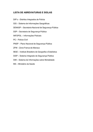 LISTA DE ABREVIATURAS E SIGLAS
DIP’s – Distritos Integrados de Polícia
GIS – Sistema de Informações Geográficas
SENASP – Secretaria Nacional de Segurança Pública
SSP – Secretaria de Segurança Pública
INFOPOL – Informações Policiais
PC – Polícia Civil
PNSP – Plano Nacional de Segurança Pública
ZFM – Zona Franca de Manaus
IBGE – Instituto Brasileiro de Geografia e Estatística
SISP – Sistema Integrado de Segurança Pública
SIM – Sistema de Informações sobre Mortalidade
MS – Ministério da Saúde
 