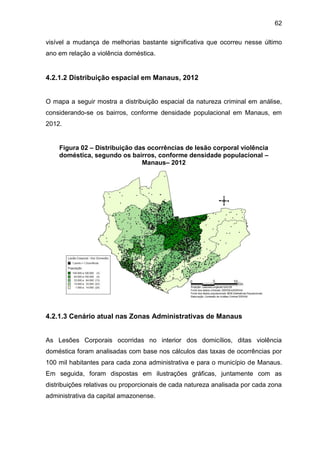62
visível a mudança de melhorias bastante significativa que ocorreu nesse último
ano em relação a violência doméstica.
4.2.1.2 Distribuição espacial em Manaus, 2012
O mapa a seguir mostra a distribuição espacial da natureza criminal em análise,
considerando-se os bairros, conforme densidade populacional em Manaus, em
2012.
Figura 02 – Distribuição das ocorrências de lesão corporal violência
doméstica, segundo os bairros, conforme densidade populacional –
Manaus– 2012
4.2.1.3 Cenário atual nas Zonas Administrativas de Manaus
As Lesões Corporais ocorridas no interior dos domicílios, ditas violência
doméstica foram analisadas com base nos cálculos das taxas de ocorrências por
100 mil habitantes para cada zona administrativa e para o município de Manaus.
Em seguida, foram dispostas em ilustrações gráficas, juntamente com as
distribuições relativas ou proporcionais de cada natureza analisada por cada zona
administrativa da capital amazonense.
 