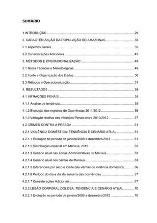 SUMÁRIO
1 INTRODUÇÃO .................................................................................................. 29
2. CARACTERIZAÇÃO DA POPULAÇÃO DO AMAZONAS................................ 35
2.1 Aspectos Gerais............................................................................................. 35
2.2 Considerações Adicionais .............................................................................. 45
3. MÉTODOS E OPERACIONALIZAÇÃO............................................................ 49
3.1 Notas Técnicas e Metodológicas.................................................................... 49
3.2 Fonte e Organização dos Dados.................................................................... 50
3.3 Métodos e Operacionalização........................................................................ 51
4. RESULTADOS................................................................................................. 55
4.1 INFRAÇÕES PENAIS .................................................................................... 55
4.1.1 Análise de tendência ................................................................................... 55
4.1.2 Evolução dos registros de Ocorrências 2011/2012 ..................................... 56
4.1.3 Variação relativa das Infrações Penais entre 2010/2012 ............................ 57
4.2 CRIMES CONTRA A PESSOA ...................................................................... 61
4.2.1 VIOLÊNCIA DOMÉSTICA: TENDÊNCIA E CENÁRIO ATUAL ................... 61
4.2.1.1 Evolução no período de janeiro/2008 a dezembro/2012 .......................... 61
4.2.1.2 Distribuição espacial em Manaus, 2012................................................... 62
4.2.1.3 Cenário atual nas Zonas Administrativas de Manaus .............................. 62
4.2.1.4 Cenário atual nos bairros de Manaus....................................................... 63
4.2.1.5 Diferenciais por sexo e idade das vítimas de violência doméstica ........... 66
4.2.1.6 Período do dia e dia da semana das ocorrências .................................... 67
4.2.1.7 Considerações Adicionais ........................................................................ 67
4.2.2 LESÃO CORPORAL DOLOSA: TENDÊNCIA E CENÁRIO ATUAL............ 70
4.2.2.1 Evolução no período de janeiro/2008 a dezembro/2012 .......................... 70
 