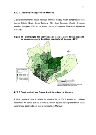 71
4.2.2.2 Distribuição Espacial em Manaus
O geoprocessamento dessa natureza criminal indicou maior concentração nos
bairros Cidade Nova, Jorge Teixeira, São José Operário, Zumbi, Armando
Mendes, Petrópolis, Educandos, Centro, Glória, Compensa, Alvorada e Redenção
(FIG. 03).
Figura 03 – Distribuição das ocorrências de lesão corporal dolosa, segundo
os bairros, conforme densidade populacional, Manaus – 2012
4.2.2.3 Cenário atual nas Zonas Administrativas de Manaus
A taxa calculada para a cidade de Manaus foi de 534,3 lesões por 100.000
habitantes. As Zonas Sul e a Centro-Sul foram aquelas que apresentaram taxas
superiores a observada em todo o município de Manaus.
 