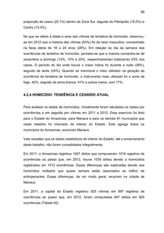86
proporção de casos (22,1%) dentro da Zona Sul, seguido do Petrópolis (19,5%) e
Centro (13,0%).
No que se refere à idade e sexo das vítimas de tentativa de homicídio, observou-
se em 2012 que a maioria das vítimas (83%) foi do sexo masculino, concentrado
na faixa etária de 18 a 24 anos (28%). Em relação ao dia da semana das
ocorrências de tentativa de homicídio, percebe-se que a maioria concentra-se de
sexta-feira a domingo (13%, 15% e 25%, respectivamente) totalizando 53% dos
casos. O período do dia onde houve o maior índice foi durante a noite (39%),
seguido da tarde (24%). Quando se menciona o meio utilizado na geração da
ocorrência de tentativa de homicídio, o instrumento mais utilizado foi a arma de
fogo, 42%, seguido da arma branca, 41% e outros meios, com 17%.
4.2.4 HOMICÍDIO: TENDÊNCIA E CENÁRIO ATUAL
Para analisar os dados de homicídios, inicialmente foram tabulados os dados por
ocorrências e em seguida por vítimas em 2011 e 2012. Esse exercício foi feito
para o Estado do Amazonas, para Manaus e para os demais 61 municípios que
neste relatório foi chamado de interior do Estado. Este agrega todos os
municípios do Amazonas, excluindo Manaus.
Vale ressaltar que os dados estatísticos do interior do Estado, até o encerramento
deste trabalho, não foram consolidados integralmente.
Em 2011, o Amazonas registrou 1047 óbitos que compuseram 1019 registros de
ocorrências ao passo que, em 2012, houve 1039 óbitos devido a homicídios
registrados em 1012 ocorrências. Essas diferenças são explicadas devido aos
homicídios múltiplos que quase sempre estão associados ao tráfico de
entorpecentes. Essas diferenças, de um modo geral, recaíram na cidade de
Manaus.
Em 2011, a capital do Estado registrou 925 vítimas em 897 registros de
ocorrências ao passo que, em 2012, foram computadas 947 óbitos em 920
ocorrências (Tabela 02).
 