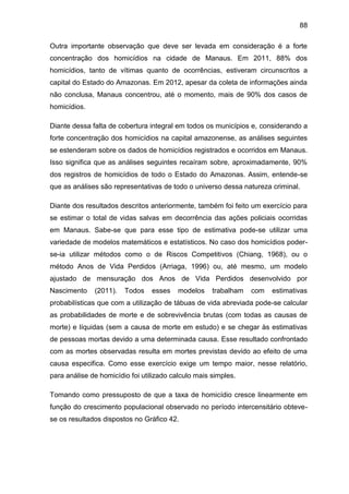 88
Outra importante observação que deve ser levada em consideração é a forte
concentração dos homicídios na cidade de Manaus. Em 2011, 88% dos
homicídios, tanto de vítimas quanto de ocorrências, estiveram circunscritos a
capital do Estado do Amazonas. Em 2012, apesar da coleta de informações ainda
não conclusa, Manaus concentrou, até o momento, mais de 90% dos casos de
homicídios.
Diante dessa falta de cobertura integral em todos os municípios e, considerando a
forte concentração dos homicídios na capital amazonense, as análises seguintes
se estenderam sobre os dados de homicídios registrados e ocorridos em Manaus.
Isso significa que as análises seguintes recaíram sobre, aproximadamente, 90%
dos registros de homicídios de todo o Estado do Amazonas. Assim, entende-se
que as análises são representativas de todo o universo dessa natureza criminal.
Diante dos resultados descritos anteriormente, também foi feito um exercício para
se estimar o total de vidas salvas em decorrência das ações policiais ocorridas
em Manaus. Sabe-se que para esse tipo de estimativa pode-se utilizar uma
variedade de modelos matemáticos e estatísticos. No caso dos homicídios poder-
se-ia utilizar métodos como o de Riscos Competitivos (Chiang, 1968), ou o
método Anos de Vida Perdidos (Arriaga, 1996) ou, até mesmo, um modelo
ajustado de mensuração dos Anos de Vida Perdidos desenvolvido por
Nascimento (2011). Todos esses modelos trabalham com estimativas
probabilísticas que com a utilização de tábuas de vida abreviada pode-se calcular
as probabilidades de morte e de sobrevivência brutas (com todas as causas de
morte) e líquidas (sem a causa de morte em estudo) e se chegar às estimativas
de pessoas mortas devido a uma determinada causa. Esse resultado confrontado
com as mortes observadas resulta em mortes previstas devido ao efeito de uma
causa especifica. Como esse exercício exige um tempo maior, nesse relatório,
para análise de homicídio foi utilizado calculo mais simples.
Tomando como pressuposto de que a taxa de homicídio cresce linearmente em
função do crescimento populacional observado no período intercensitário obteve-
se os resultados dispostos no Gráfico 42.
 