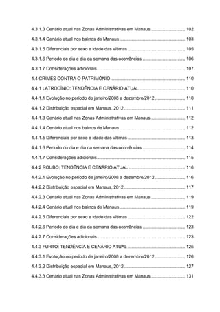 4.3.1.3 Cenário atual nas Zonas Administrativas em Manaus ........................... 102
4.3.1.4 Cenário atual nos bairros de Manaus..................................................... 103
4.3.1.5 Diferenciais por sexo e idade das vítimas .............................................. 105
4.3.1.6 Período do dia e dia da semana das ocorrências .................................. 106
4.3.1.7 Considerações adicionais....................................................................... 107
4.4 CRIMES CONTRA O PATRIMÔNIO............................................................ 110
4.4.1 LATROCÍNIO: TENDÊNCIA E CENÁRIO ATUAL..................................... 110
4.4.1.1 Evolução no período de janeiro/2008 a dezembro/2012 ........................ 110
4.4.1.2 Distribuição espacial em Manaus, 2012................................................. 111
4.4.1.3 Cenário atual nas Zonas Administrativas em Manaus ........................... 112
4.4.1.4 Cenário atual nos bairros de Manaus..................................................... 112
4.4.1.5 Diferenciais por sexo e idade das vítimas .............................................. 113
4.4.1.6 Período do dia e dia da semana das ocorrências .................................. 114
4.4.1.7 Considerações adicionais....................................................................... 115
4.4.2 ROUBO: TENDÊNCIA E CENÁRIO ATUAL ............................................. 116
4.4.2.1 Evolução no período de janeiro/2008 a dezembro/2012 ........................ 116
4.4.2.2 Distribuição espacial em Manaus, 2012................................................. 117
4.4.2.3 Cenário atual nas Zonas Administrativas em Manaus ........................... 119
4.4.2.4 Cenário atual nos bairros de Manaus..................................................... 119
4.4.2.5 Diferenciais por sexo e idade das vítimas .............................................. 122
4.4.2.6 Período do dia e dia da semana das ocorrências .................................. 123
4.4.2.7 Considerações adicionais....................................................................... 123
4.4.3 FURTO: TENDÊNCIA E CENÁRIO ATUAL .............................................. 125
4.4.3.1 Evolução no período de janeiro/2008 a dezembro/2012 ........................ 126
4.4.3.2 Distribuição espacial em Manaus, 2012................................................. 127
4.4.3.3 Cenário atual nas Zonas Administrativas em Manaus ........................... 131
 