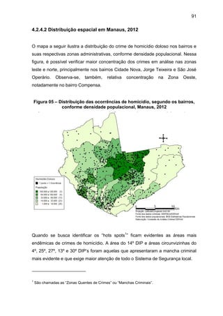 91
4.2.4.2 Distribuição espacial em Manaus, 2012
O mapa a seguir ilustra a distribuição do crime de homicídio doloso nos bairros e
suas respectivas zonas administrativas, conforme densidade populacional. Nessa
figura, é possível verificar maior concentração dos crimes em análise nas zonas
leste e norte, principalmente nos bairros Cidade Nova, Jorge Teixeira e São José
Operário. Observa-se, também, relativa concentração na Zona Oeste,
notadamente no bairro Compensa.
Figura 05 – Distribuição das ocorrências de homicídio, segundo os bairros,
conforme densidade populacional, Manaus, 2012
Quando se busca identificar os “hots spots1
” ficam evidentes as áreas mais
endêmicas de crimes de homicídio. A área do 14º DIP e áreas circunvizinhas do
4º, 25º, 27º, 13º e 30º DIP’s foram aquelas que apresentaram a mancha criminal
mais evidente e que exige maior atenção de todo o Sistema de Segurança local.
1
São chamadas as “Zonas Quentes de Crimes” ou “Manchas Criminais”.
 
