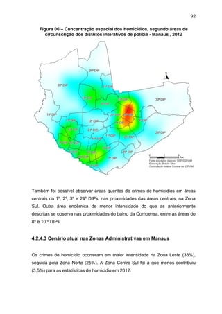 92
Figura 06 – Concentração espacial dos homicídios, segundo áreas de
circunscrição dos distritos interativos de polícia - Manaus , 2012
Também foi possível observar áreas quentes de crimes de homicídios em áreas
centrais do 1º, 2º, 3º e 24º DIPs, nas proximidades das áreas centrais, na Zona
Sul. Outra área endêmica de menor intensidade do que as anteriormente
descritas se observa nas proximidades do bairro da Compensa, entre as áreas do
8º e 10 º DIPs.
4.2.4.3 Cenário atual nas Zonas Administrativas em Manaus
Os crimes de homicídio ocorreram em maior intensidade na Zona Leste (33%),
seguida pela Zona Norte (25%). A Zona Centro-Sul foi a que menos contribuiu
(3,5%) para as estatísticas de homicídio em 2012.
 