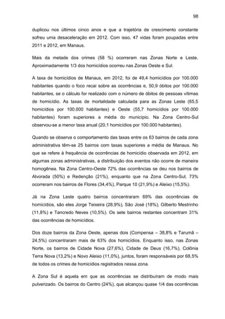 98
duplicou nos últimos cinco anos e que a trajetória de crescimento constante
sofreu uma desaceleração em 2012. Com isso, 47 vidas foram poupadas entre
2011 e 2012, em Manaus.
Mais da metade dos crimes (58 %) ocorreram nas Zonas Norte e Leste.
Aproximadamente 1/3 dos homicídios ocorreu nas Zonas Oeste e Sul.
A taxa de homicídios de Manaus, em 2012, foi de 49,4 homicídios por 100.000
habitantes quando o foco recai sobre as ocorrências e, 50,9 óbitos por 100.000
habitantes, se o cálculo for realizado com o número de óbitos de pessoas vítimas
de homicídio. As taxas de mortalidade calculada para as Zonas Leste (65,5
homicídios por 100.000 habitantes) e Oeste (55,7 homicídios por 100.000
habitantes) foram superiores a média do município. Na Zona Centro-Sul
observou-se a menor taxa anual (20,1 homicídios por 100.000 habitantes).
Quando se observa o comportamento das taxas entre os 63 bairros de cada zona
administrativa têm-se 25 bairros com taxas superiores a média de Manaus. No
que se refere à frequência de ocorrências de homicídio observada em 2012, em
algumas zonas administrativas, a distribuição dos eventos não ocorre de maneira
homogênea. Na Zona Centro-Oeste 72% das ocorrências se deu nos bairros de
Alvorada (50%) e Redenção (21%), enquanto que na Zona Centro-Sul, 73%
ocorreram nos bairros de Flores (34,4%), Parque 10 (21,9%) e Aleixo (15,5%).
Já na Zona Leste quatro bairros concentraram 69% das ocorrências de
homicídios, são eles Jorge Teixeira (28,9%), São José (18%), Gilberto Mestrinho
(11,8%) e Tancredo Neves (10,5%). Os sete bairros restantes concentram 31%
das ocorrências de homicídios.
Dos doze bairros da Zona Oeste, apenas dois (Compensa – 38,8% e Tarumã –
24,5%) concentraram mais de 63% dos homicídios. Enquanto isso, nas Zonas
Norte, os bairros de Cidade Nova (27,6%), Cidade de Deus (16,7%), Colônia
Terra Nova (13,2%) e Novo Aleixo (11,0%), juntos, foram responsáveis por 68,5%
de todos os crimes de homicídios registrados nessa zona.
A Zona Sul é aquela em que as ocorrências se distribuíram de modo mais
pulverizado. Os bairros do Centro (24%), que alcançou quase 1/4 das ocorrências
 