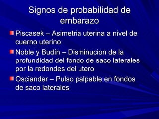 Signos de probabilidad de embarazo Piscasek – Asimetria uterina a nivel de cuerno uterino Noble y Budín – Disminucion de la profundidad del fondo de saco laterales por la redondes del utero Osciander – Pulso palpable en fondos de saco laterales