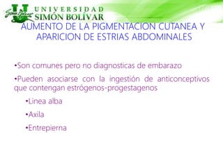AUMENTO DE LA PIGMENTACION CUTANEA Y
APARICION DE ESTRIAS ABDOMINALES
•Son comunes pero no diagnosticas de embarazo
•Pueden asociarse con la ingestión de anticonceptivos
que contengan estrógenos-progestagenos
•Linea alba
•Axila
•Entrepierna
 