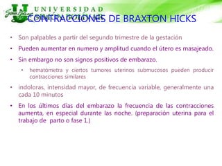 CONTRACCIONES DE BRAXTON HICKS
• Son palpables a partir del segundo trimestre de la gestación
• Pueden aumentar en numero y amplitud cuando el útero es masajeado.
• Sin embargo no son signos positivos de embarazo.
• hematómetra y ciertos tumores uterinos submucosos pueden producir
contracciones similares
• indoloras, intensidad mayor, de frecuencia variable, generalmente una
cada 10 minutos
• En los últimos días del embarazo la frecuencia de las contracciones
aumenta, en especial durante las noche. (preparación uterina para el
trabajo de parto o fase 1.)
 