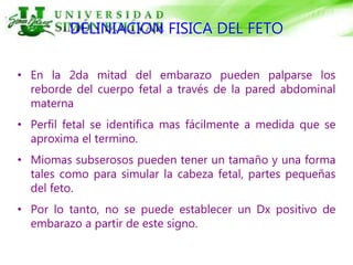 DELINIACION FISICA DEL FETO
• En la 2da mitad del embarazo pueden palparse los
reborde del cuerpo fetal a través de la pared abdominal
materna
• Perfil fetal se identifica mas fácilmente a medida que se
aproxima el termino.
• Miomas subserosos pueden tener un tamaño y una forma
tales como para simular la cabeza fetal, partes pequeñas
del feto.
• Por lo tanto, no se puede establecer un Dx positivo de
embarazo a partir de este signo.
 