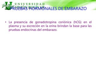 PRUEBAS HORMONALES DE EMBARAZO
• La presencia de gonadotropina coriónica (hCG) en el
plasma y su excreción en la orina brindan la base para las
pruebas endocrinas del embarazo.
 