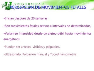PERCEPCION DE MOVIMIENTOS FETALES
•Inician después de 20 semanas
•Son movimientos fetales activos a intervalos no determinados,
•Varían en intensidad desde un aleteo débil hasta movimientos
energéticos
•Pueden ser a veces visibles y palpables.
•Ultrasonido, Palpación manual y Tocodinamometría
 