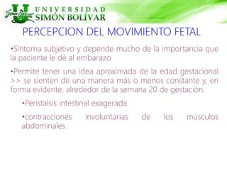 PERCEPCION DEL MOVIMIENTO FETAL
•Síntoma subjetivo y depende mucho de la importancia que
la paciente le dé al embarazo
•Permite tener una idea aproximada de la edad gestacional
>> se sienten de una manera más o menos constante y, en
forma evidente, alrededor de la semana 20 de gestación.
•Peristalsis intestinal exagerada
•contracciones involuntarias de los músculos
abdominales
 