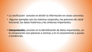 • La clasificación consiste en dividir la información en clases concretas.
• Algunos ejemplos son los sistemas corporales, los patrones de salud
funcional, los datos históricos y los síntomas importantes.
• Interpretación; consiste en la identificación de datos importantes, en
la comparación con patrones o normas y en el conocimiento e pautas
o tendencias.
 