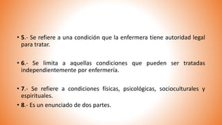 • 5.- Se refiere a una condición que la enfermera tiene autoridad legal
para tratar.
• 6.- Se limita a aquellas condiciones que pueden ser tratadas
independientemente por enfermería.
• 7.- Se refiere a condiciones físicas, psicológicas, socioculturales y
espirituales.
• 8.- Es un enunciado de dos partes.
 