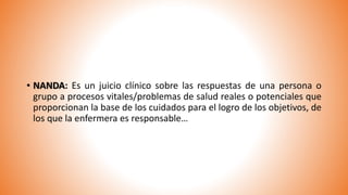 • NANDA: Es un juicio clínico sobre las respuestas de una persona o
grupo a procesos vitales/problemas de salud reales o potenciales que
proporcionan la base de los cuidados para el logro de los objetivos, de
los que la enfermera es responsable…
 