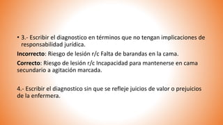 • 3.- Escribir el diagnostico en términos que no tengan implicaciones de
responsabilidad jurídica.
Incorrecto: Riesgo de lesión r/c Falta de barandas en la cama.
Correcto: Riesgo de lesión r/c Incapacidad para mantenerse en cama
secundario a agitación marcada.
4.- Escribir el diagnostico sin que se refleje juicios de valor o prejuicios
de la enfermera.
 