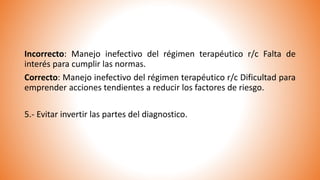 Incorrecto: Manejo inefectivo del régimen terapéutico r/c Falta de
interés para cumplir las normas.
Correcto: Manejo inefectivo del régimen terapéutico r/c Dificultad para
emprender acciones tendientes a reducir los factores de riesgo.
5.- Evitar invertir las partes del diagnostico.
 