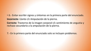 • 6.- Evitar escribir signos y síntomas en la primera parte del enunciado.
Incorrecto: Llanto r/c Amputación de la pierna.
Correcto: Trastorno de la imagen corporal r/c sentimiento de angustia y
rechazo secundario a la amputación de la pierna.
7.- En la primera parte del enunciado solo se incluyen problemas.
 