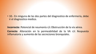 • 10.- En ninguna de las dos partes del diagnostico de enfermería, debe
ir el diagnostico medico.
Incorrecto: Potencial de neumonía r/c Obstrucción de la vía aérea.
Correcto: Alteración en la permeabilidad de la VA r/c Respuesta
inflamatoria y aumento de las secreciones bronquiales.
 