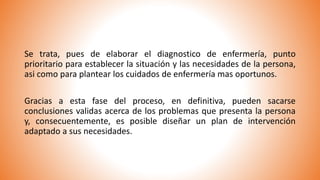 Se trata, pues de elaborar el diagnostico de enfermería, punto
prioritario para establecer la situación y las necesidades de la persona,
asi como para plantear los cuidados de enfermería mas oportunos.
Gracias a esta fase del proceso, en definitiva, pueden sacarse
conclusiones validas acerca de los problemas que presenta la persona
y, consecuentemente, es posible diseñar un plan de intervención
adaptado a sus necesidades.
 